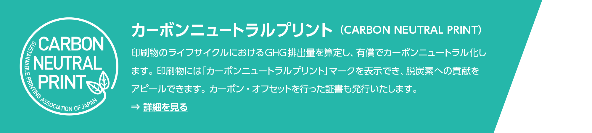 カーボンニュートラルプリント （CARBON NEUTRAL PRINT）：印刷物のライフサイクルにおけるGHG排出量を算定し、有償でカーボンニュートラル化します。印刷物には「カーボンニュートラルプリント」マークを表示でき、脱炭素への貢献をアピールできます。カーボン・オフセットを行った証書も発行いたします。