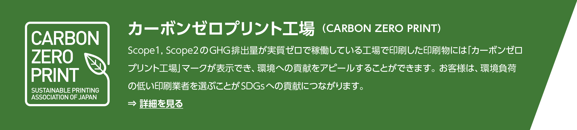 カーボンゼロプリント工場 （CARBON ZERO PRINT）：Scope1, Scope2のGHG排出量が実質ゼロで稼働している工場で印刷した印刷物には「カーボンゼロプリント工場」マークが表示でき、環境への貢献をアピールすることができます。お客様は、環境負荷の低い印刷業者を選ぶことがSDGsへの貢献につながります。
